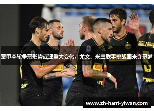 意甲本轮争冠形势或迎重大变化，尤文、米兰联手挑战国米夺冠梦
