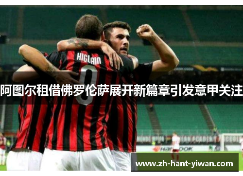 阿图尔租借佛罗伦萨展开新篇章引发意甲关注